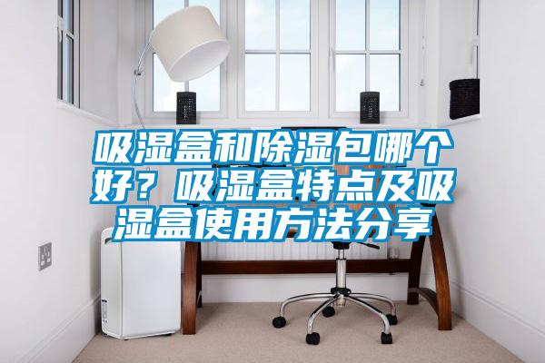 吸濕盒和除濕包哪個(gè)好？吸濕盒特點(diǎn)及吸濕盒使用方法分享